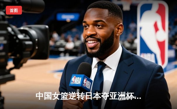 中国女篮逆转日本夺亚洲杯冠军，韩旭全能表现荣膺MVP