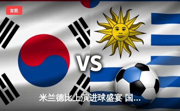 米兰德比上演进球盛宴 国际米兰3-2绝杀AC米兰延续领跑优势